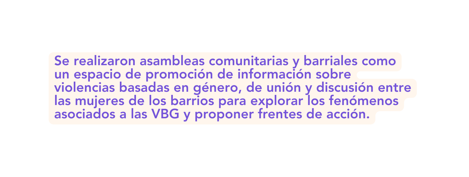 Se realizaron asambleas comunitarias y barriales como un espacio de promoción de información sobre violencias basadas en género de unión y discusión entre las mujeres de los barrios para explorar los fenómenos asociados a las VBG y proponer frentes de acción